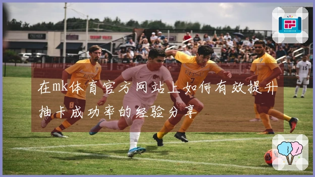 在mk体育官方网站上如何有效提升抽卡成功率的经验分享