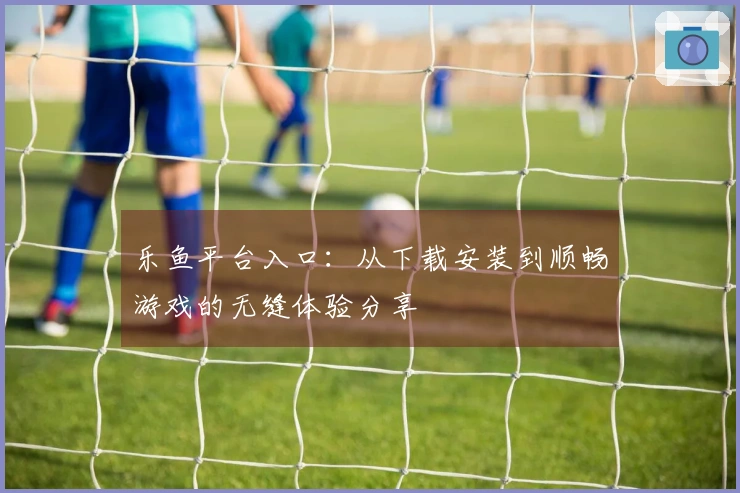 乐鱼平台入口：从下载安装到顺畅游戏的无缝体验分享