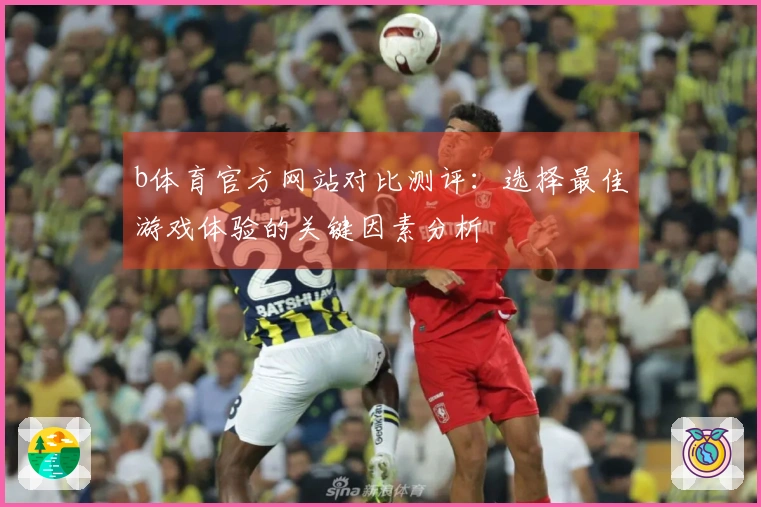 b体育官方网站对比测评：选择最佳游戏体验的关键因素分析