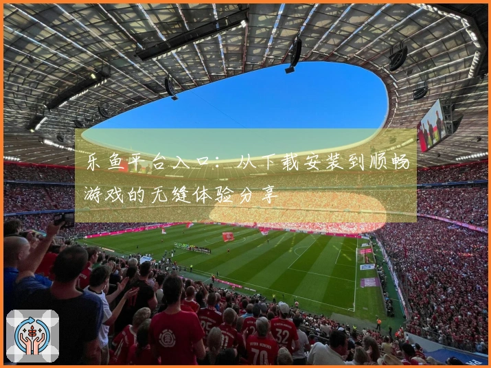 乐鱼平台入口：从下载安装到顺畅游戏的无缝体验分享