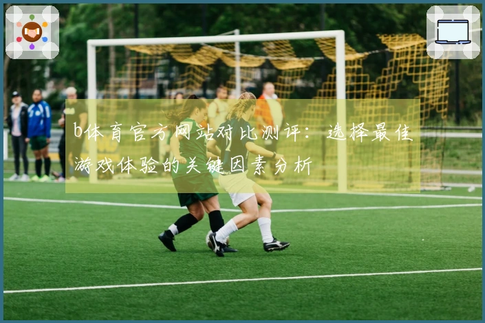 b体育官方网站对比测评：选择最佳游戏体验的关键因素分析