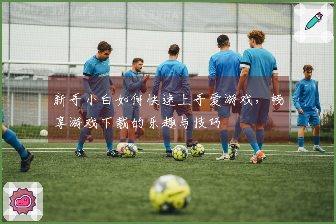 新手小白如何快速上手爱游戏，畅享游戏下载的乐趣与技巧