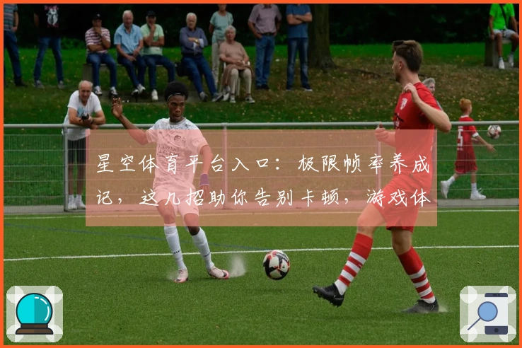 星空体育平台入口：极限帧率养成记，这几招助你告别卡顿，游戏体验再上一层楼
