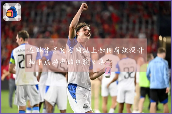 在mk体育官方网站上如何有效提升抽卡成功率的经验分享