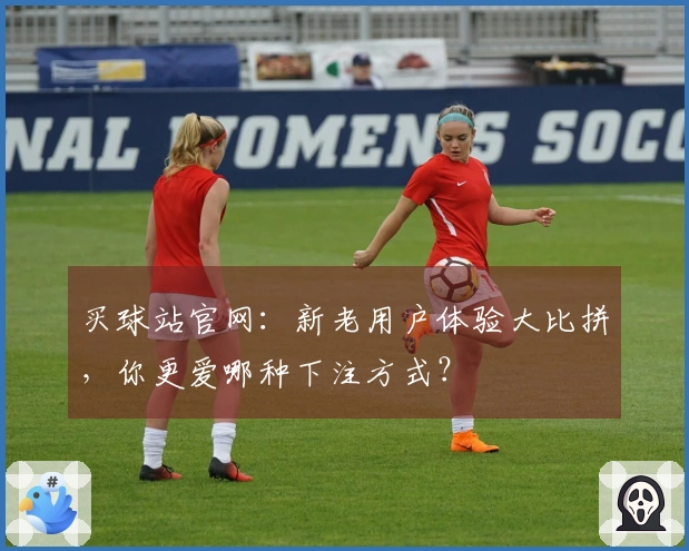 买球站官网：新老用户体验大比拼，你更爱哪种下注方式？